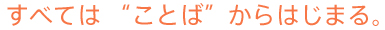 すべては”ことば”からはじまる。
