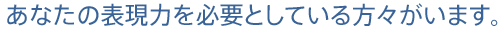 あなたの表現力を必要としている方々がいます。